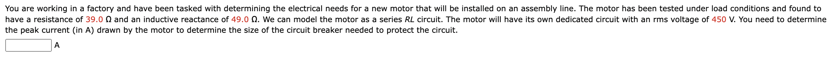 You are working in a factory and have been tasked with determining the electrical needs for a new motor that will be installed on an assembly line. The motor has been tested under load conditions and found to have a resistance of 39.0 Ω and an inductive reactance of 49.0 Ω. We can model the motor as a series RL circuit. The motor will have its own dedicated circuit with an rms voltage of 450 V. You need to determine the peak current (in A) drawn by the motor to determine the size of the circuit breaker needed to protect the circuit. A