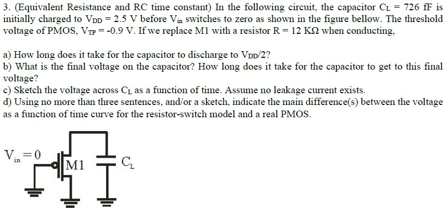 (Equivalent Resistance and RC time constant) In the following circuit, the capacitor CL = 726 fF is initially charged to VDD = 2.5 V before Vin switches to zero as shown in the figure bellow. The threshold voltage of PMOS, VTP = -0.9 V. If we replace M1 with a resistor R = 12 KΩ when conducting, a) How long does it take for the capacitor to discharge to VDD/2 ? b) What is the final voltage on the capacitor? How long does it take for the capacitor to get to this final voltage? c) Sketch the voltage across CL as a function of time. Assume no leakage current exists. d) Using no more than three sentences, and/or a sketch, indicate the main difference(s) between the voltage as a function of time curve for the resistor-switch model and a real PMOS.