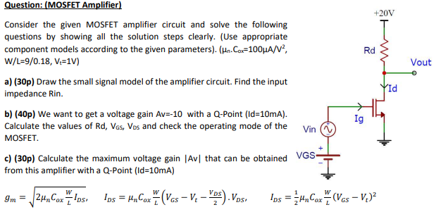 Question: (MOSFET Amplifier) Consider the given MOSFET amplifier circuit and solve the following questions by showing all the solution steps clearly. (Use appropriate component models according to the given parameters). (µn•Cox = 100µA/V2 , W/L = 9/0.18, Vt = 1 V ) a) (30p) Draw the small signal model of the amplifier circuit. Find the input impedance Rin. b) (40p) We want to get a voltage gain Av = -10 with a Q-Point (Id=10mA). Calculate the values of Rd, VGS, VDS and check the operating mode of the MOSFET. c) (30p) Calculate the maximum voltage gain |Av| that can be obtained from this amplifier with a Q-Point (Id=10mA) gm = 2µnCoxW/LIDS IDS = µnCox W/L(VGS - Vt – VDS/2)•VDS, IDS = 1/2 µnCox W/L (VGS - Vt)^2