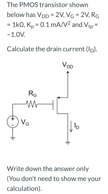 The PMOS transistor shown below has VDD = 2 V, VG = 2 V, RG = 1 kΩ, Kp = 0.1 mA/V2 and Vtp = −1.0 V. Calculate the drain current (ID). Write down the answer only (You don't need to show me your calculation). 