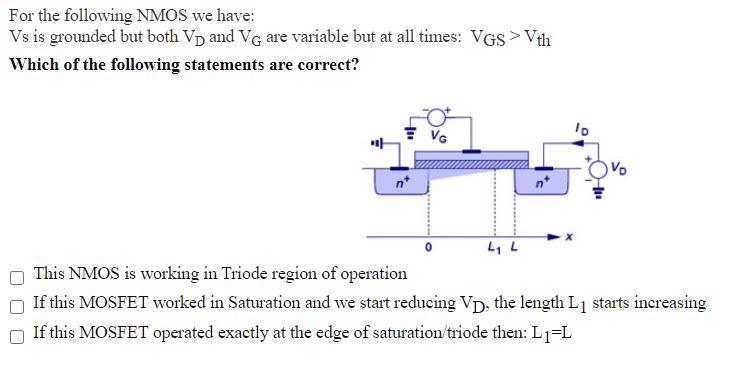 For the following NMOS we have: Vs is grounded but both VD and VG are variable but at all times: VGS > Vth Which of the following statements are correct? This NMOS is working in Triode region of operation If this MOSFET worked in Saturation and we start reducing VD, the length L1 starts increasing If this MOSFET operated exactly at the edge of saturation/triode then: L1 = L 