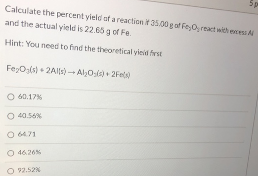 Calculate the percent yield of a reaction if 35.00 g of Fe2O3 react with excess AI and the actual yield is 22.65 g of Fe. Hint: You need to find the theoretical yield first Fe2O3(s) + 2Al(s) → Al2O3(s) + 2Fe(s) 60.17% 40.56% 64.71 46.26% 92.52%