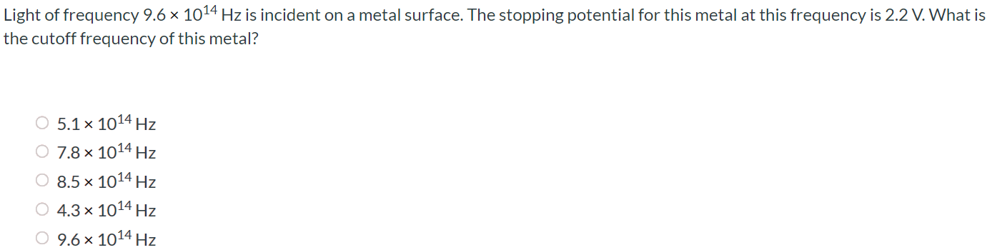 Light of frequency 9.6 × 1014 Hz is incident on a metal surface. The stopping potential for this metal at this frequency is 2.2 V. What is the cutoff frequency of this metal? 1. 5.1 × 1014 Hz 7.8 × 1014 Hz 8.5 × 1014 Hz 4.3 × 1014 Hz 9.6 × 1014 Hz