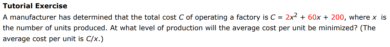 Tutorial Exercise A manufacturer has determined that the total cost C of operating a factory is C = 2x2 + 60x + 200, where x is the number of units produced. At what level of production will the average cost per unit be minimized? (The average cost per unit is C/x.)