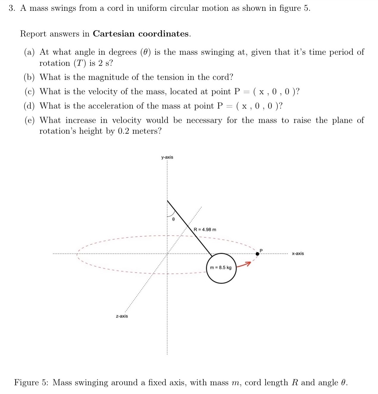 A mass swings from a cord in uniform circular motion as shown in figure 5 . Report answers in Cartesian coordinates. (a) At what angle in degrees (θ) is the mass swinging at, given that it's time period of rotation (T) is 2 s ? (b) What is the magnitude of the tension in the cord? (c) What is the velocity of the mass, located at point P = (x, 0, 0) ? (d) What is the acceleration of the mass at point P = (x, 0, 0) ? (e) What increase in velocity would be necessary for the mass to raise the plane of rotation's height by 0.2 meters? Figure 5: Mass swinging around a fixed axis, with mass m, cord length R and angle θ.