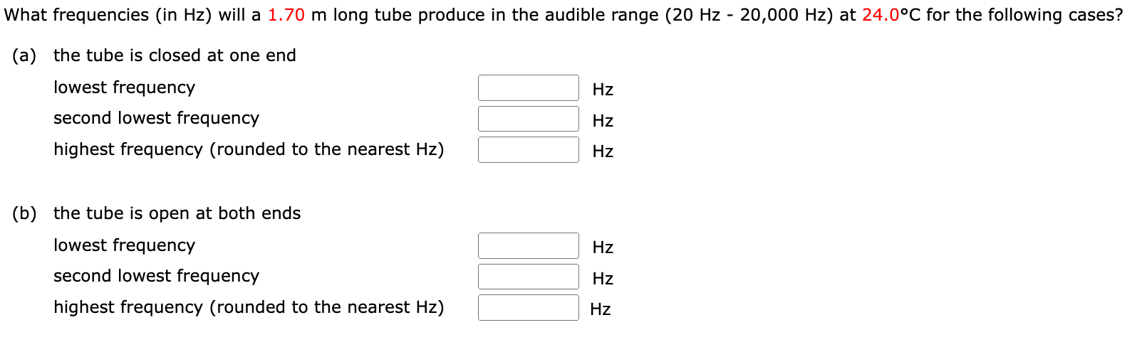What frequencies (in Hz) will a 1.70 m long tube produce in the audible range (20 Hz−20, 000 Hz) at 24.0∘C for the following cases? (a) the tube is closed at one end lowest frequency Hz second lowest frequency Hz highest frequency (rounded to the nearest Hz) Hz (b) the tube is open at both ends lowest frequency Hz second lowest frequency Hz highest frequency (rounded to the nearest Hz) Hz