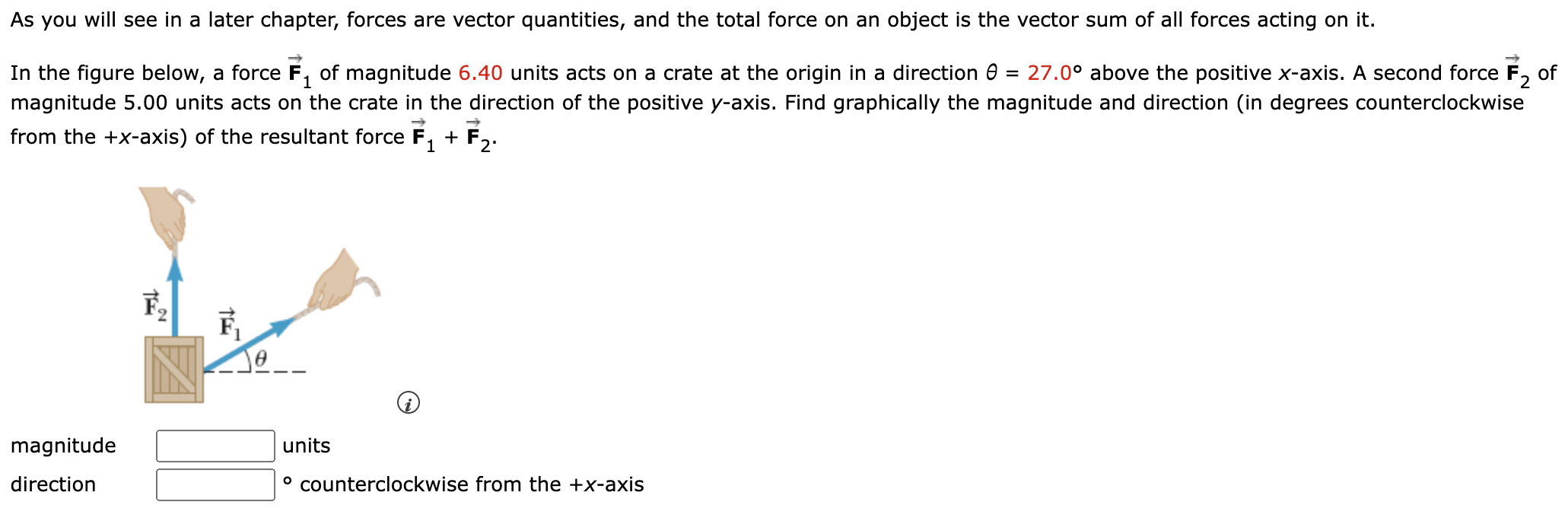 As you will see in a later chapter, forces are vector quantities, and the total force on an object is the vector sum of all forces acting on it. In the figure below, a force F→1 of magnitude 6.40 units acts on a crate at the origin in a direction θ = 27.0∘ above the positive x-axis. A second force F→2 of magnitude 5.00 units acts on the crate in the direction of the positive y-axis. Find graphically the magnitude and direction (in degrees counterclockwise from the +x-axis) of the resultant force F→1 + F→2 magnitude units direction counterclockwise from the +x-axis