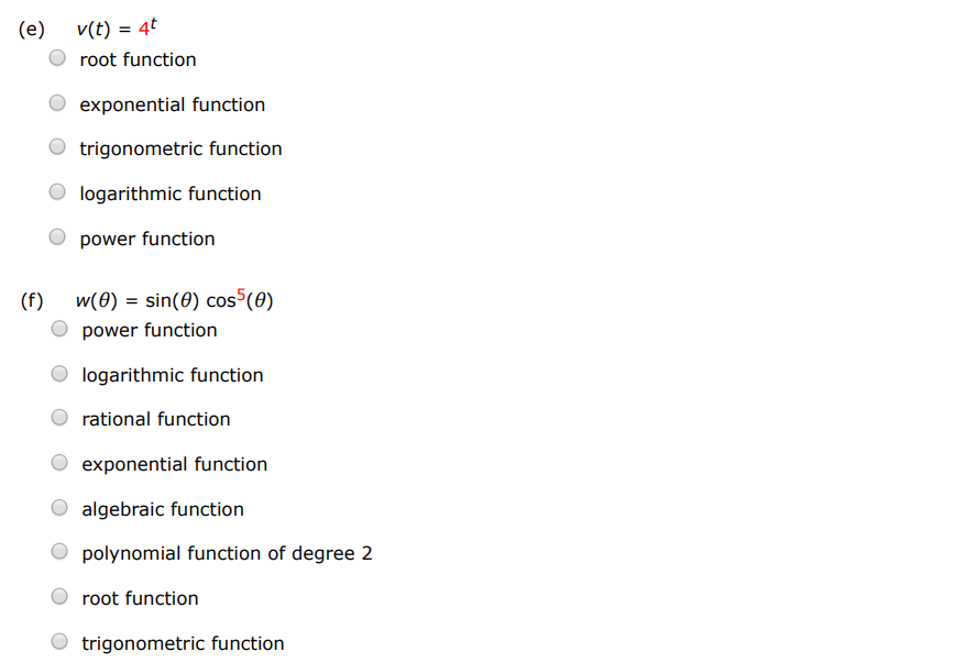 Classify each function as a power function, root function, polynomial (state its degree), rational function, algebraic function, trigonometric function, exponential function, or logarithmic function. (a) f(x) = log7⁡(x) trigonometric function root function exponential function logarithmic function polynomial function of degree 2 rational function power function algebraic function (b) g(x) = x 4 logarithmic function trigonometric function rational function root function exponential function polynomial function of degree 2 (c) h(x) = 2x3 7−x2 trigonometric function polynomial of degree 2 power function logarithmic function exponential function rational function root function (d) u(t) = 1 − 1.1t + 2.51t2 exponential function trigonometric function root function logarithmic function power function polynomial function of degree 2 (e) v(t) = 4 t root function exponential function trigonometric function logarithmic function power function (f) w(θ) = sin⁡(θ)cos5⁡(θ) power function logarithmic function rational function exponential function algebraic function polynomial function of degree 2 root function trigonometric function