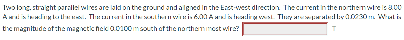 Two long, straight parallel wires are laid on the ground and aligned in the East-west direction. The current in the northern wire is 8.00 A and is heading to the east. The current in the southern wire is 6.00 A and is heading west. They are separated by 0.0230 m. What is the magnitude of the magnetic field 0.0100 m south of the northern most wire?