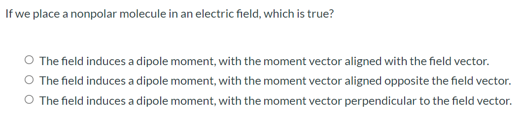 If we place a nonpolar molecule in an electric field, which is true? The field induces a dipole moment, with the moment vector aligned with the field vector. The field induces a dipole moment, with the moment vector aligned opposite the field vector. The field induces a dipole moment, with the moment vector perpendicular to the field vector.