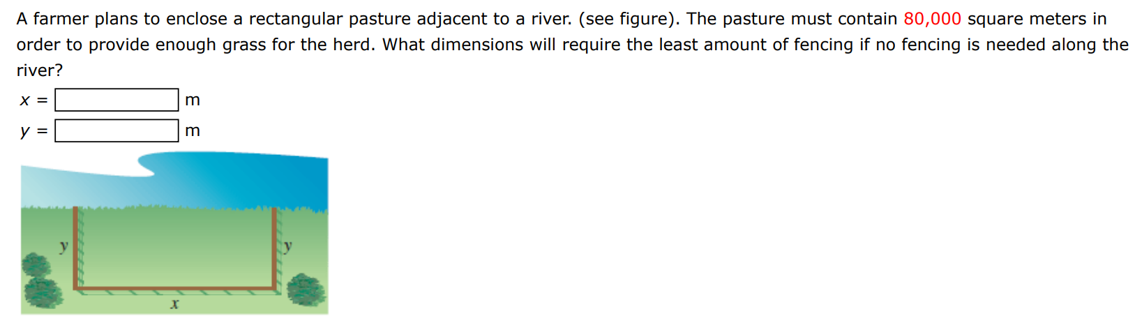 A farmer plans to enclose a rectangular pasture adjacent to a river. (see figure). The pasture must contain 80,000 square meters in order to provide enough grass for the herd. What dimensions will require the least amount of fencing if no fencing is needed along the river? x = m y = m