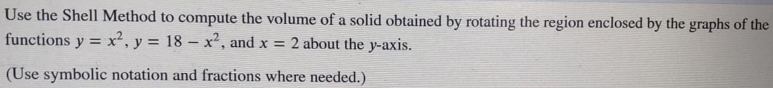 Use the Shell Method to compute the volume of a solid obtained by rotating the region enclosed by the graphs of the functions y = x2, y = 18−x2, and x = 2 about the y-axis. (Use symbolic notation and fractions where needed. ) 