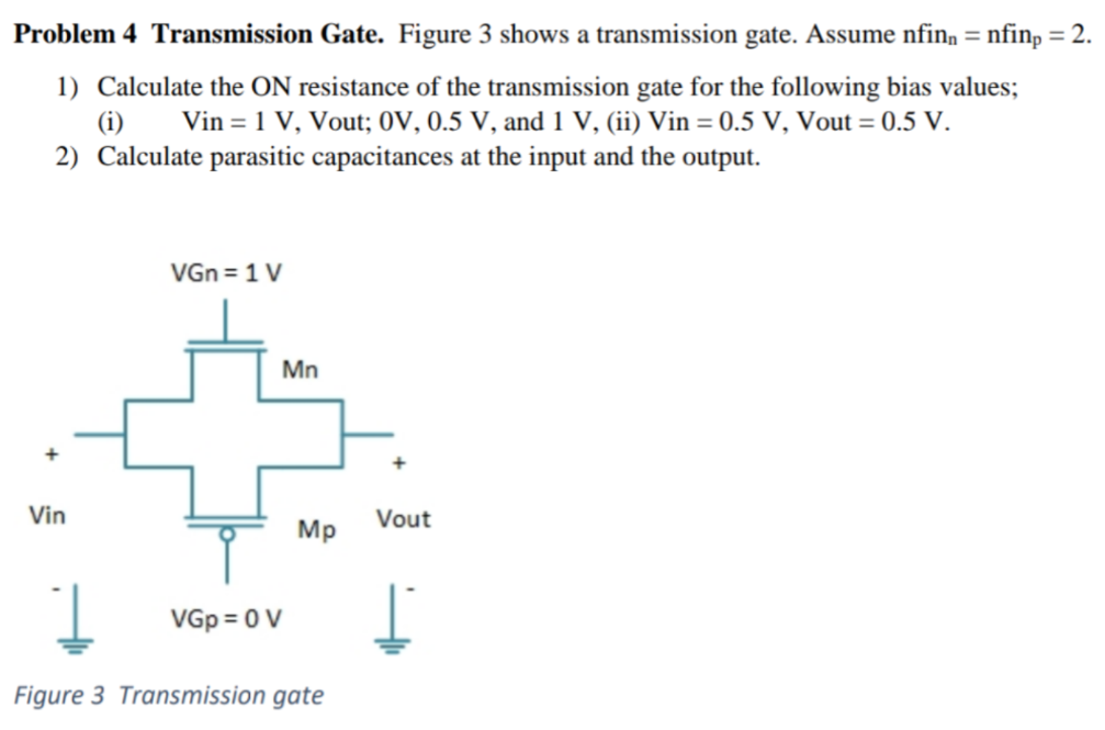 Problem 4 Transmission Gate. Figure 3 shows a transmission gate. Assume nfinn = nfinp = 2. Calculate the ON resistance of the transmission gate for the following bias values; (i) Vin = 1 V, Vout; 0 V, 0.5 V, and 1 V, (ii) Vin = 0.5 V, Vout = 0.5 V. Calculate parasitic capacitances at the input and the output. Figure 3 Transmission gate 