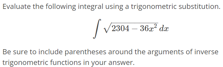 Evaluate the following integral using a trigonometric substitution. ∫ √2304 - 36x^2dx Be sure to include parentheses around the arguments of inverse trigonometric functions in your answer.