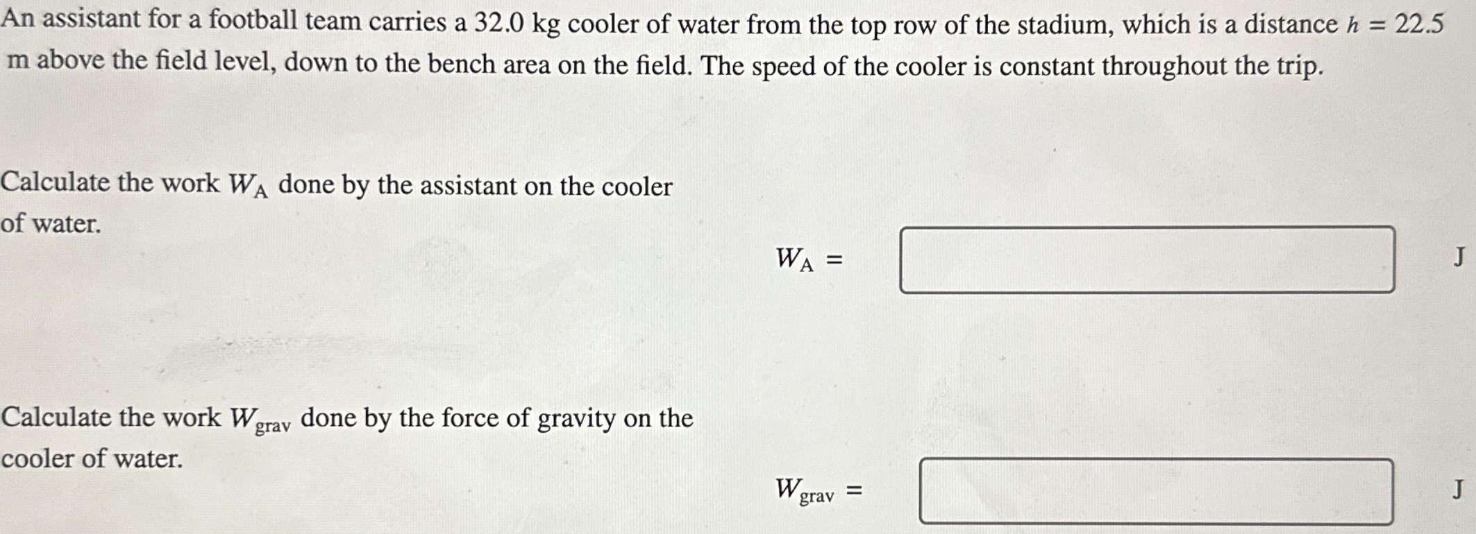 An assistant for a football team carries a 32.0 kg cooler of water from the top row of the stadium, which is a distance h = 22.5 m above the field level, down to the bench area on the field. The speed of the cooler is constant throughout the trip. Calculate the work WA done by the assistant on the cooler of water. WA = Calculate the work Wgrav done by the force of gravity on the cooler of water. Wgrav =