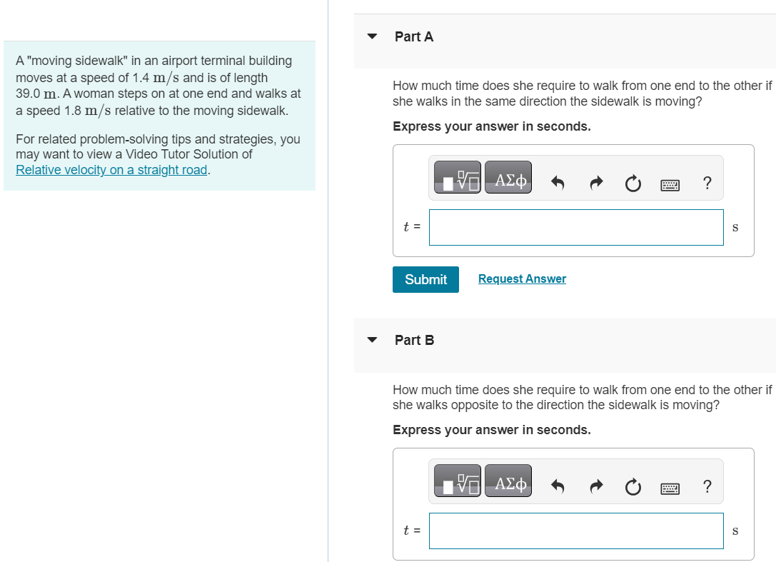 A "moving sidewalk" in an airport terminal building moves at a speed of 1.4 m/s and is of length 39.0 m. A woman steps on at one end and walks at a speed 1.8 m/s relative to the moving sidewalk. For related problem-solving tips and strategies, you may want to view a Video Tutor Solution of Relative velocity on a straight road. Part A How much time does she require to walk from one end to the other if she walks in the same direction the sidewalk is moving? Express your answer in seconds. Submit Request Answer Part B How much time does she require to walk from one end to the other if she walks opposite to the direction the sidewalk is moving? Express your answer in seconds. t = s 