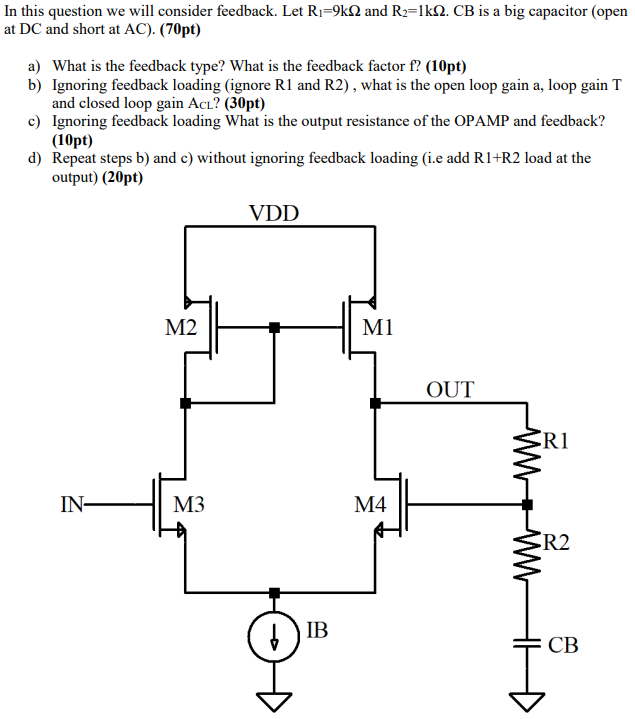 In this question we will consider feedback. Let R1 = 9 kΩ and R2 = 1 kΩ. CB is a big capacitor (open at DC and short at AC). (70 pt) a) What is the feedback type? What is the feedback factor f? (10 pt) b) Ignoring feedback loading (ignore R1 and R2), what is the open loop gain a, loop gain T and closed loop gain ACL? (30 pt) c) Ignoring feedback loading What is the output resistance of the OPAMP and feedback? (10 pt) d) Repeat steps b) and c) without ignoring feedback loading (i. e add R1+R2 load at the output) (20 pt)