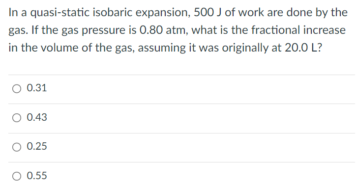 In a quasi-static isobaric expansion, 500 J of work are done by the gas. If the gas pressure is 0.80 atm, what is the fractional increase in the volume of the gas, assuming it was originally at 20.0 L? 0.31 0.43 0.25 0.55 