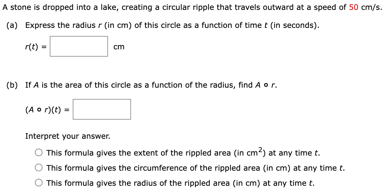 A stone is dropped into a lake, creating a circular ripple that travels outward at a speed of 50 cm/s. (a) Express the radius r (in cm ) of this circle as a function of time t (in seconds). r(t) = cm (b) If A is the area of this circle as a function of the radius, find A∘r. (A∘r)(t) = Interpret your answer. This formula gives the extent of the rippled area (in cm2) at any time t. This formula gives the circumference of the rippled area (in cm ) at any time t. This formula gives the radius of the rippled area (in cm) at any time t.