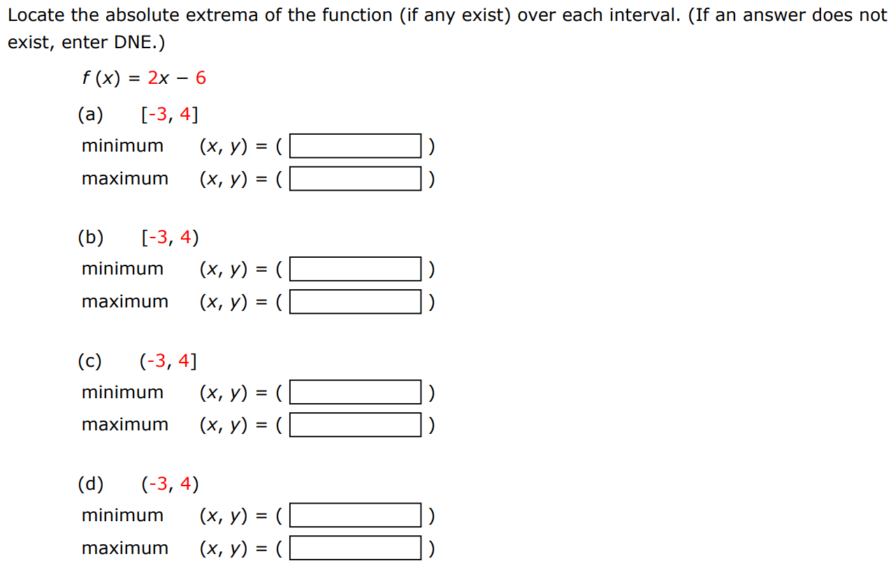 Locate the absolute extrema of the function (if any exist) over each interval. (If an answer does not exist, enter DNE. ) f(x) = 2x − 6 (a) [−3, 4] minimum (x, y) = ( ) maximum (x, y) = ( ) (b) [−3, 4) minimum (x, y) = ( ) maximum (x, y) = ( ) (c) (−3, 4] minimum (x, y) = ( ) maximum (x, y) = ( ) (d) (−3, 4) minimum (x, y) = ( ) maximum (x, y) = ( ) 