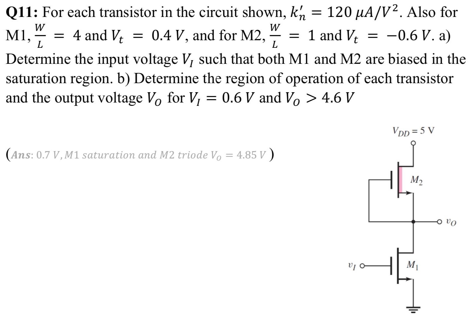 Q11: For each transistor in the circuit shown, kn′ = 120 μA/V2. Also for M1, WL = 4 and Vt = 0.4 V, and for M2, WL = 1 and Vt = −0.6 V. a) Determine the input voltage VI such that both M1 and M2 are biased in the saturation region. b) Determine the region of operation of each transistor and the output voltage VO for VI = 0.6 V and VO > 4.6 V (Ans: 0.7 V, M1 saturation and M2 triode V0 = 4.85 V)