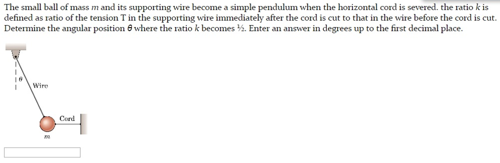 The small ball of mass m and its supporting wire become a simple pendulum when the horizontal cord is severed. the ratio k is defined as ratio of the tension T in the supporting wire immediately after the cord is cut to that in the wire before the cord is cut. Determine the angular position θ where the ratio k becomes 1/2. Enter an answer in degrees up to the first decimal place.