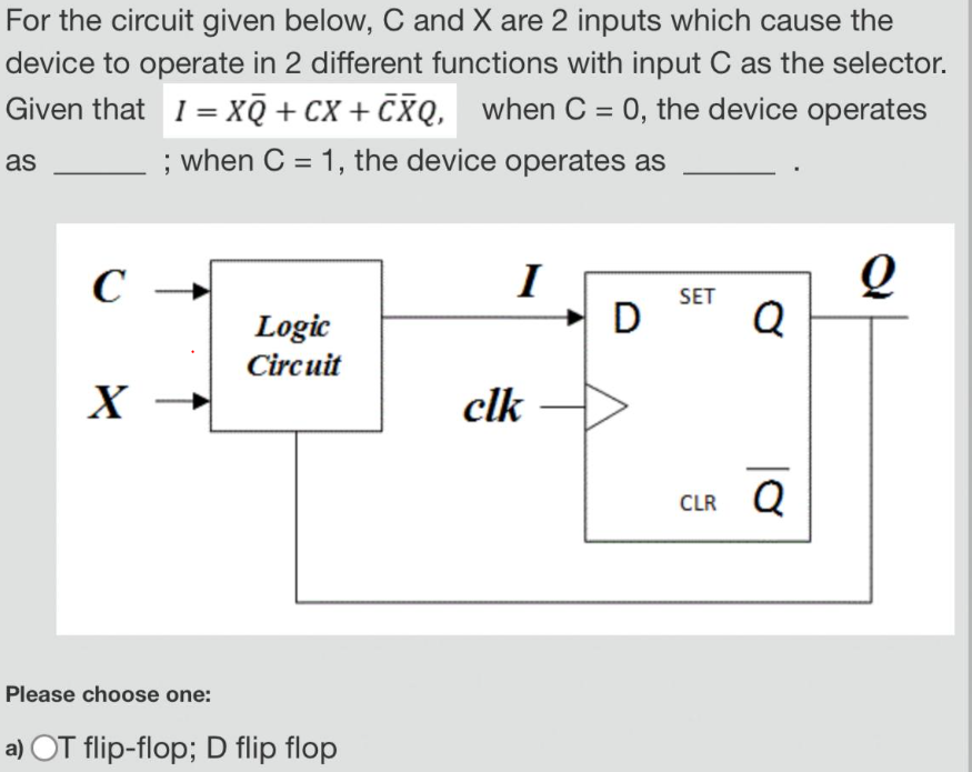 For the circuit given below, C and X are 2 inputs which cause the device to operate in 2 different functions with input C as the selector. Given that I = XQ¯ + CX + C¯X¯Q, when C = 0, the device operates as ; when C = 1, the device operates as Please choose one: a) OT flip-flop; D flip flop