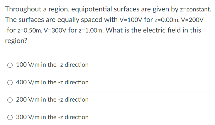 Throughout a region, equipotential surfaces are given by z=constant. The surfaces are equally spaced with V=100V for z=0.00m, V=200V for z=0.50m, V=300V for z=1.00m. What is the electric field in this region? 100 V/m in the -z direction 400 V/m in the -z direction 200 V/m in the -z direction 300 V/m in the -z direction