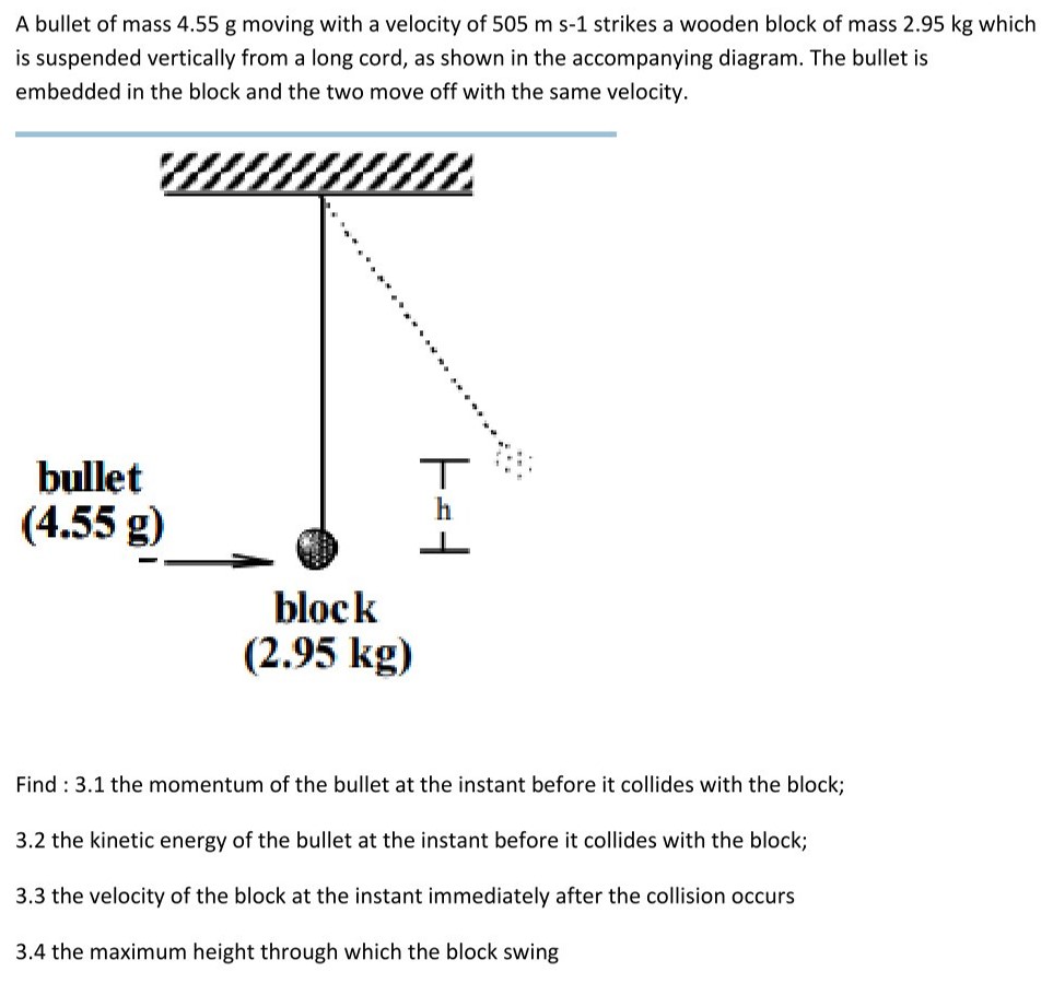 A bullet of mass 4.55 g moving with a velocity of 505 ms−1 strikes a wooden block of mass 2.95 kg which is suspended vertically from a long cord, as shown in the accompanying diagram. The bullet is embedded in the block and the two move off with the same velocity. Find : 3.1 the momentum of the bullet at the instant before it collides with the block; 3.2 the kinetic energy of the bullet at the instant before it collides with the block; 3.3 the velocity of the block at the instant immediately after the collision occurs 3.4 the maximum height through which the block swing 