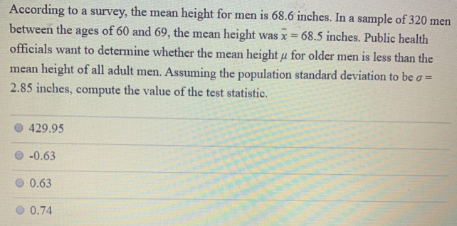 According to a survey, the mean height for men is 68.6 inches. In a sample of 320 men between the ages of 60 and 69 , the mean height was x¯ = 68.5 inches. Public health officials want to determine whether the mean height μ for older men is less than the mean height of all adult men. Assuming the population standard deviation to be σ = 2.85 inches, compute the value of the test statistic. 429.95 −0.63 0.63 0.74 