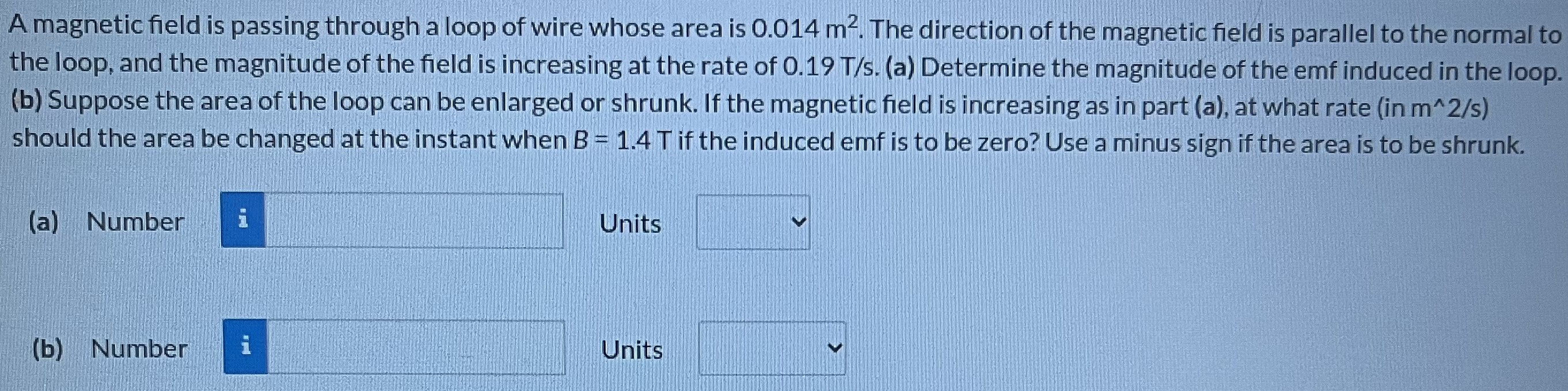 A magnetic field is passing through a loop of wire whose area is 0.014 m2. The direction of the magnetic field is parallel to the normal to the loop, and the magnitude of the field is increasing at the rate of 0.19 T/s. (a) Determine the magnitude of the emf induced in the loop. (b) Suppose the area of the loop can be enlarged or shrunk. If the magnetic field is increasing as in part (a), at what rate (in m^2/s) should the area be changed at the instant when B = 1.4 T if the induced emf is to be zero? Use a minus sign if the area is to be shrunk. (a) Number Units (b) Number Units