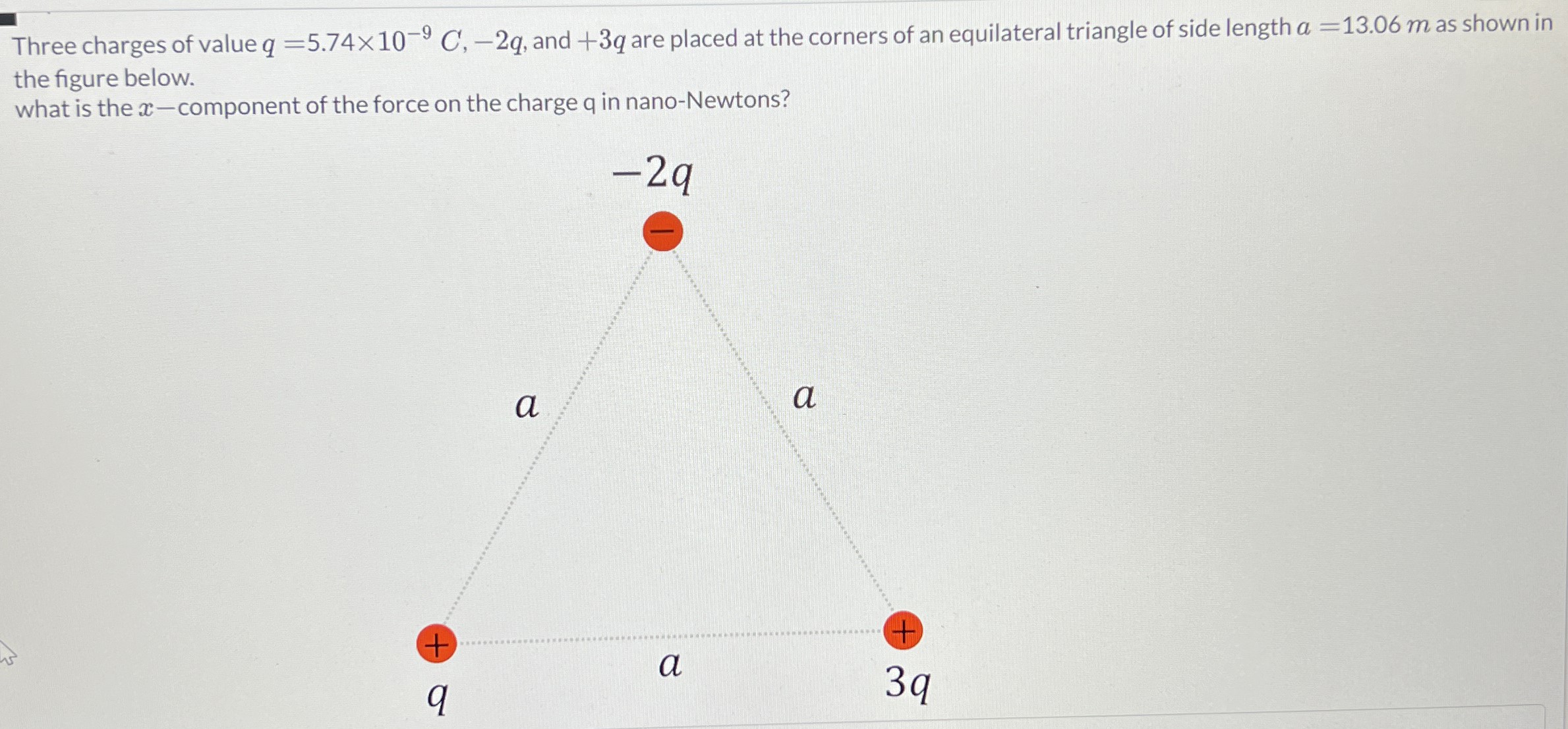 Three charges of value q = 5.74×10−9 C, −2q, and +3q are placed at the corners of an equilateral triangle of side length a = 13.06 m as shown in the figure below. what is the x-component of the force on the charge q in nano-Newtons?