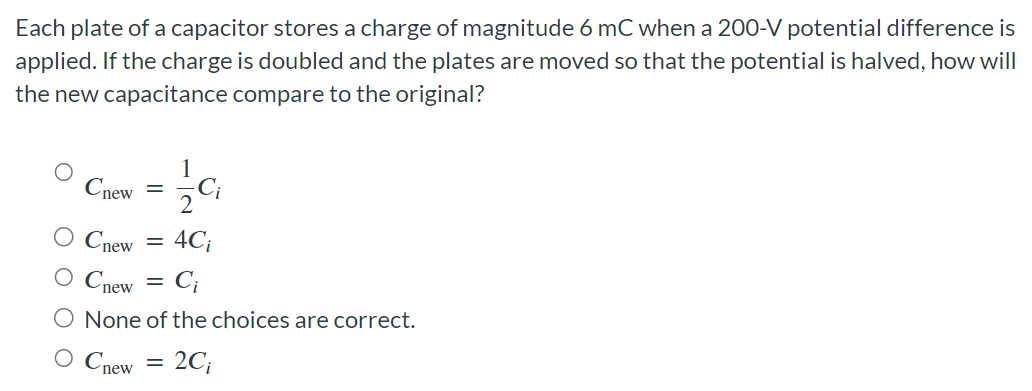 Each plate of a capacitor stores a charge of magnitude 6 mC when a 200-V potential difference is applied. If the charge is doubled and the plates are moved so that the potential is halved, how will the new capacitance compare to the original? Cnew = 12 Ci Cnew = 4Ci Cnew = Ci None of the choices are correct. Cnew = 2Ci