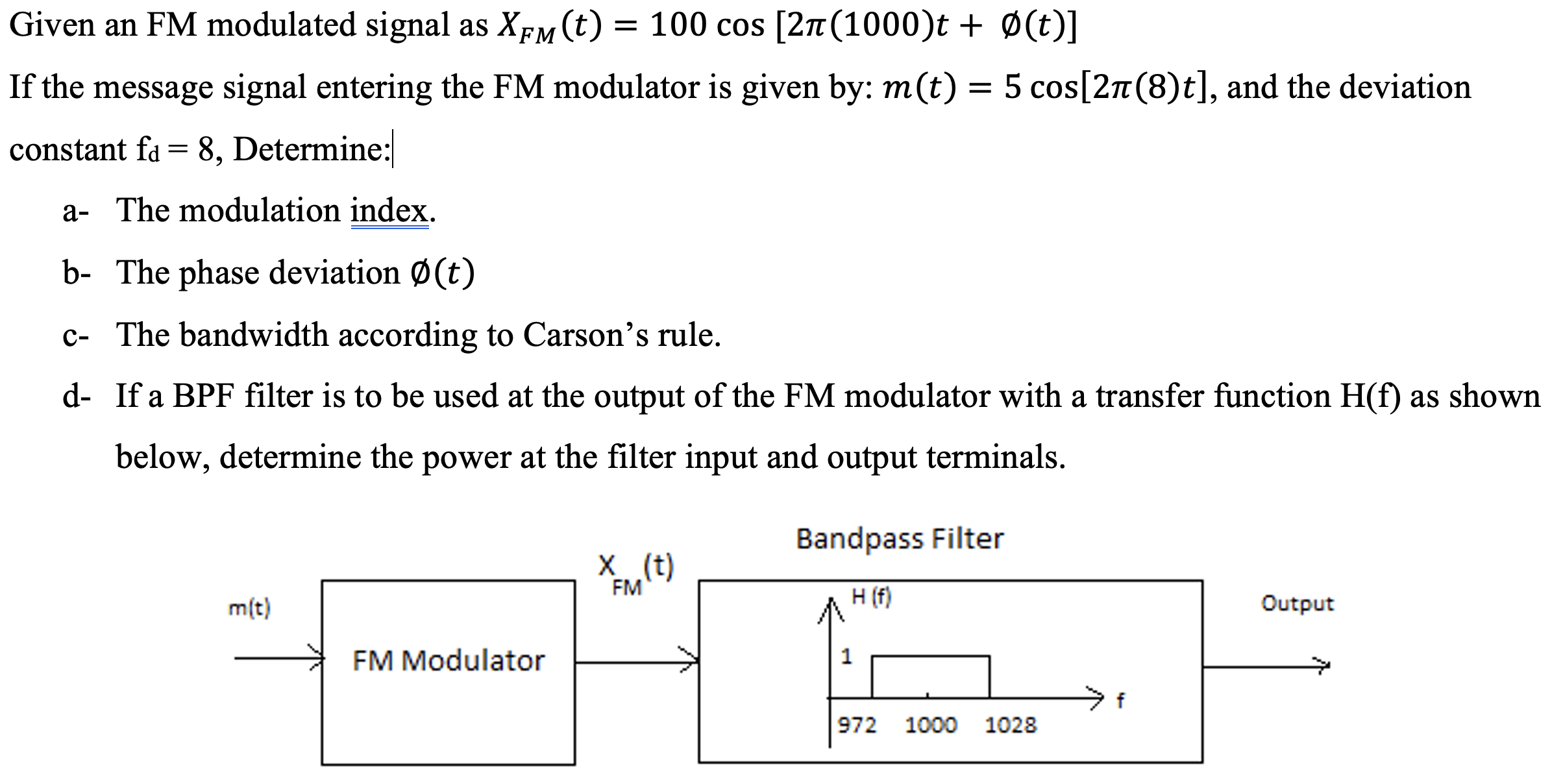 Given an FM modulated signal as XFM(t) = 100 cos⁡[2π(1000)t + ∅(t)] If the message signal entering the FM modulator is given by: m(t) = 5 cos⁡[2π(8)t], and the deviation constant fd = 8, Determine: a- The modulation index. b- The phase deviation ∅(t) c- The bandwidth according to Carson's rule. d- If a BPF filter is to be used at the output of the FM modulator with a transfer function H(f) as shown below, determine the power at the filter input and output terminals.