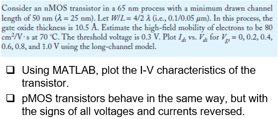 Consider an nMOS transistor in a 65 nm process with a minimum drawn channel length of 50 nm(λ = 25 nm). Let W/L = 4/2λ (i.e, 0.1/0.05 μm). In this process, the gate oxide thickness is 10.5 A. Estimate the high-ficld mobility of electrons to be 80 cm2/V⋅s at 70∘C. The threshold voltage is 0.3 V. Plot Ids vs. Vds for Vgs = 0, 0.2, 0.4, 0.6, 0.8, and 1.0 V using the long-channel model. Using MATLAB, plot the I-V characteristics of the transistor. pMOS transistors behave in the same way, but with the signs of all voltages and currents reversed.