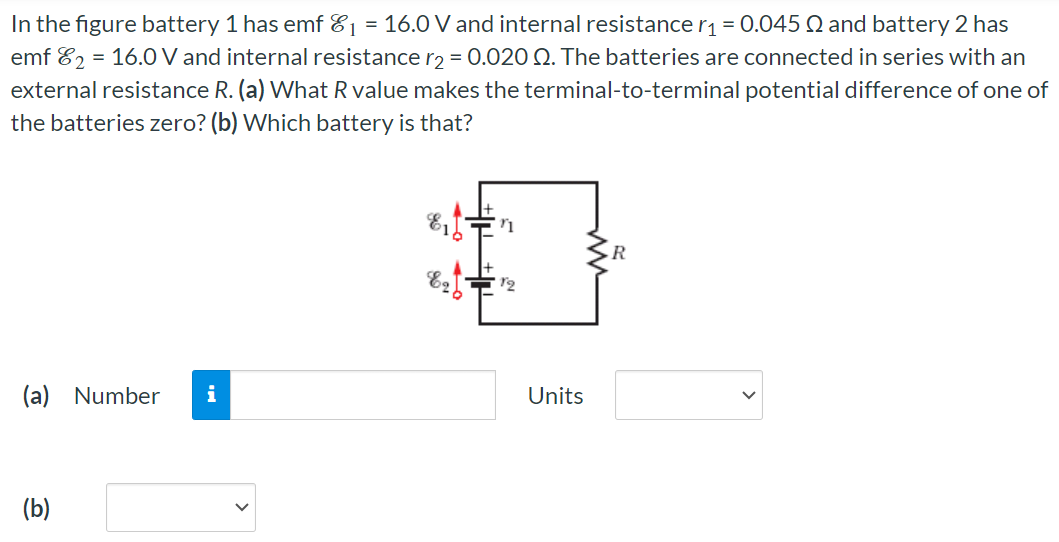 In the figure battery 1 has emf E1 = 16.0 V and internal resistance r1 = 0.045 Ω and battery 2 has emf E2 = 16.0 V and internal resistance r2 = 0.020 Ω. The batteries are connected in series with an external resistance R. (a) What R value makes the terminal-to-terminal potential difference of one of the batteries zero? (b) Which battery is that? (a) Number Units (b)