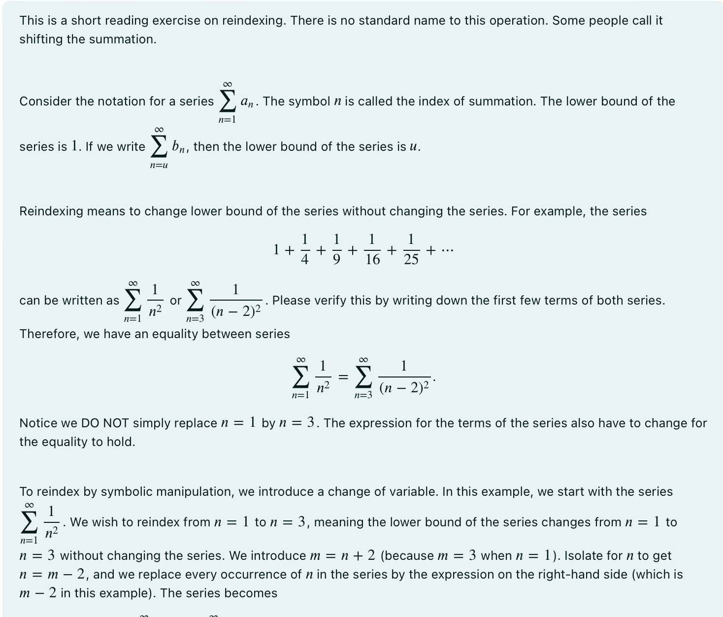 This is a short reading exercise on reindexing. There is no standard name to this operation. Some people call it shifting the summation. Consider the notation for a series P∞ n=1 an. The symbol n is called the index of summation. The lower bound of the series is 1 . If we write P∞ n=u bn, then the lower bound of the series is u. Reindexing means to change lower bound of the series without changing the series. For example, the series 1 + 1 4 + 1 9 + 1 16 + 1 25 + • • • can be written as P∞ n=1 1 n2 or P∞ n=3 1 (n−2)2 . Please verify this by writing down the first few terms of both series. Therefore, we have an equality between series X∞ n=1 1 n2 = X∞ n=3 1 (n − 2)2 Notice we DO NOT simply replace n = 1 by n = 3. The expression for the terms of the series also have to change for the equality to hold. To reindex by symbolic manipulation, we introduce a change of variable. In this example, we start with the series P∞ n=1 1 n2 . We wish to reindex from n = 1 to n = 3, meaning the lower bound of the series changes from n = 1 to n = 3 without changing the series. We introduce m = n + 2 (because m = 3 when n = 1 ). Isolate for n to get n = m − 2, and we replace every occurrence of n in the series by the expression on the right-hand side (which is m − 2 in this example). The series becomes X∞ n=1 1 n2 = X∞ m−2=1 1 (m − 2)2 ( replace n by m − 2) = X∞ m=3 1 (m − 2)2 ( reorganize the lower bound of summation) = X∞ n=3 1 (n − 2)2 (change m back to n ) In general, if we wish to reindex a series P∞ n=u an from n = u to n = v, we introduce a change of variable m = n+(v−u) and perform similar manipulations as shown above. In the example above, u = 1 and v = 3. Let r be a non-zero constant. You are asked to reindex the series P∞ n=1 1 rn−1 from n = 1 to n = 0. What is the result of reindexing? Select one or more: a. P∞ n=0 1 rn+1 b. P∞ n=0 1 rn−1 c. P∞ n=0 1 rn