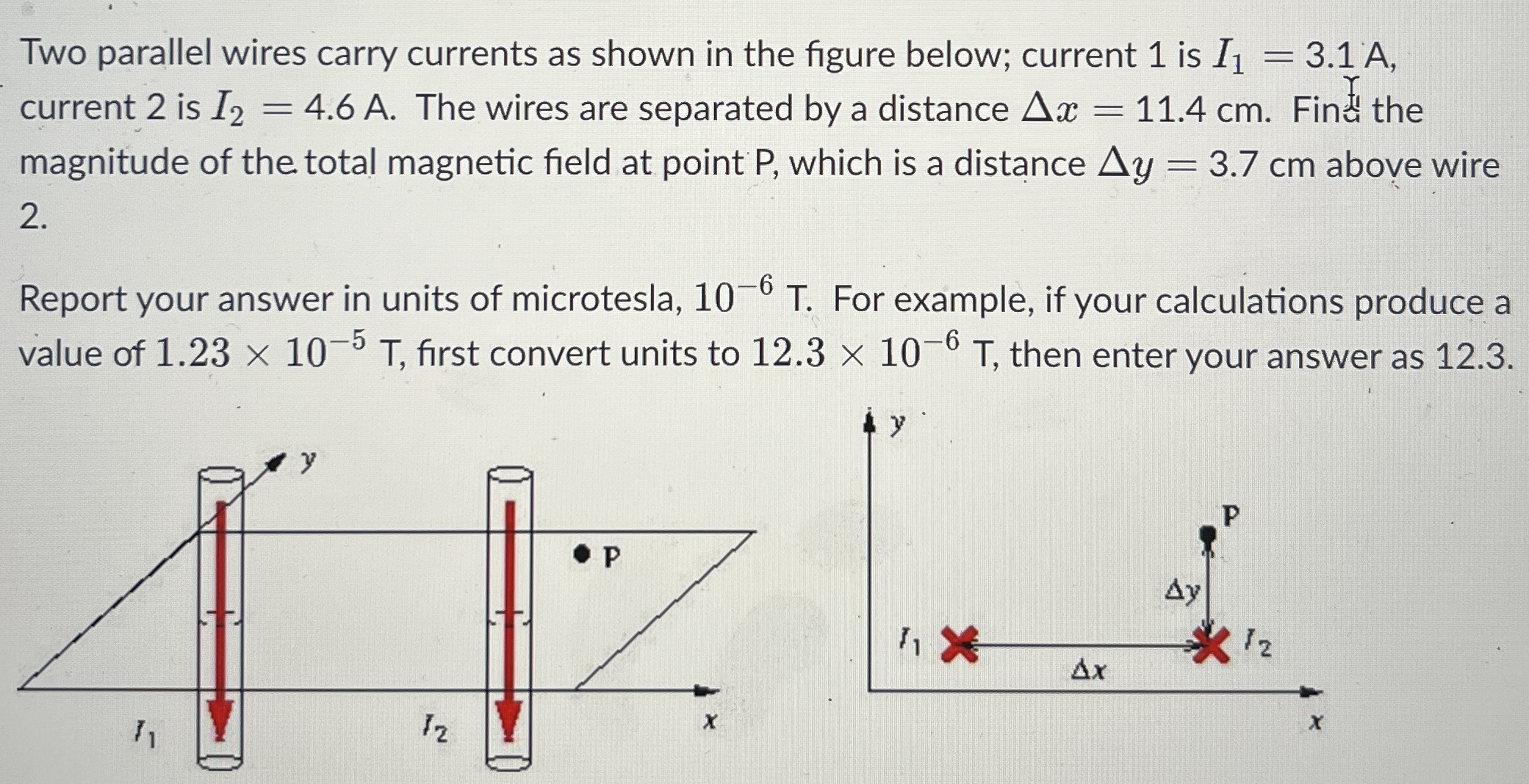 Two parallel wires carry currents as shown in the figure below; current 1 is I1 = 3.1 A, current 2 is I2 = 4.6 A. The wires are separated by a distance Δx = 11.4 cm. Fin the magnitude of the total magnetic field at point P, which is a distance Δy = 3.7 cm above wire 2. Report your answer in units of microtesla, 10−6 T. For example, if your calculations produce a value of 1.23×10−5 T, first convert units to 12.3×10−6 T, then enter your answer as 12.3.