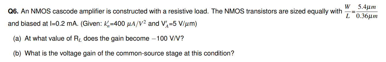 Q6. An NMOS cascode amplifier is constructed with a resistive load. The NMOS transistors are sized equally with WL = 5.4 μm 0.36 μm and biased at I = 0.2 mA. (Given: kn′ = 400 μA/V2 and VA′ = 5 V/μm) (a) At what value of RL does the gain become −100 V/V ? (b) What is the voltage gain of the common-source stage at this condition? 