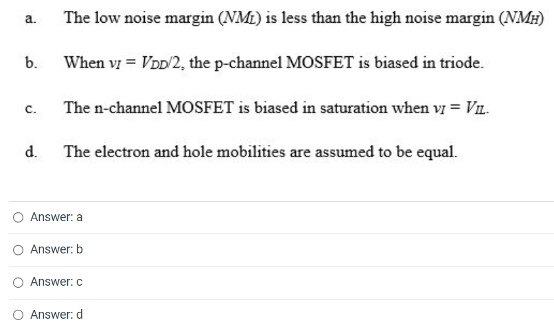 a. The low noise margin (NML) is less than the high noise margin (NMH) b. When vI = VDD/2, the p-channel MOSFET is biased in triode. c. The n-channel MOSFET is biased in saturation when vI = VIL. d. The electron and hole mobilities are assumed to be equal. Answer: a Answer: b Answer: c Answer: d