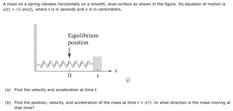 A mass on a spring vibrates horizontally on a smooth, level surface as shown in the figure. Its equation of motion is x(t) = 10 sin⁡(t), where t is in seconds and x is in centimeters. (a) Find the velocity and acceleration at time t. (b) Find the position, velocity, and acceleration of the mass at time t = π/3. In what direction is the mass moving at that time?