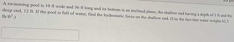 A swimming pool is 10 ft wide and 36 ft long and its bottom is an inclined plane, the shallow end having a depth of 3 ft and the deep end, 12 ft. If the pool is full of water, find the hydrostatic force on the shallow end. (Use the fact that water weighs 62.5 lb/ft3. ) 