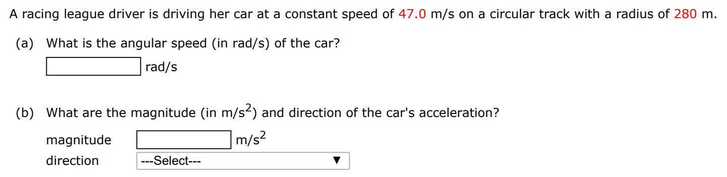 A racing league driver is driving her car at a constant speed of 47.0 m/s on a circular track with a radius of 280 m. (a) What is the angular speed (in rad/s) of the car? rad/s (b) What are the magnitude (in m/s2 ) and direction of the car's acceleration? magnitude m/s2 direction