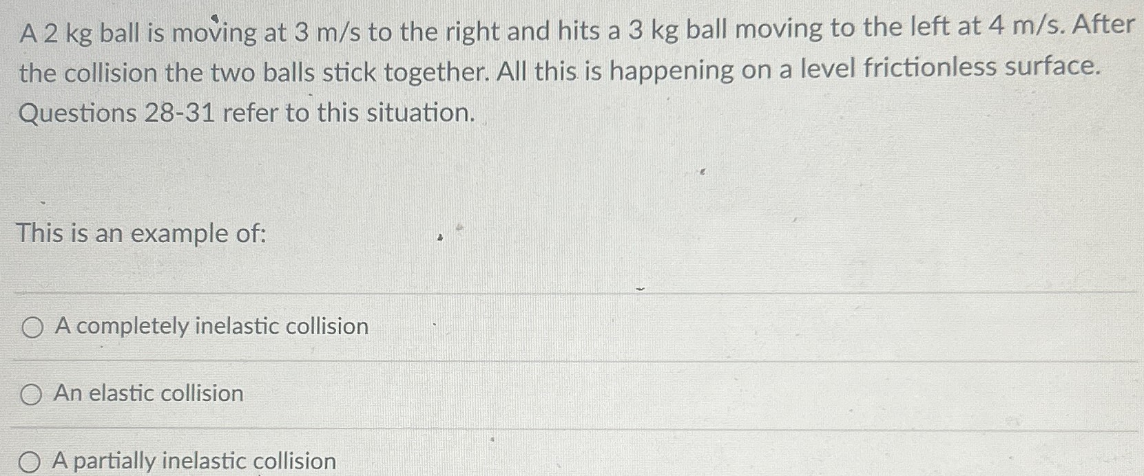 A 2 kg ball is moving at 3 m/s to the right and hits a 3 kg ball moving to the left at 4 m/s. After the collision the two balls stick together. All this is happening on a level frictionless surface. Questions 28-31 refer to this situation. This is an example of: A completely inelastic collision An elastic collision A partially inelastic collision