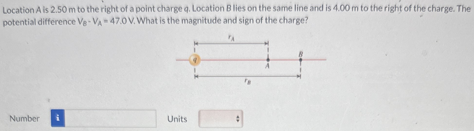 Location A is 2.50 m to the right of a point charge q. Location B lies on the same line and is 4.00 m to the right of the charge. The potential difference VB−VA = 47.0 V. What is the magnitude and sign of the charge? Number Units