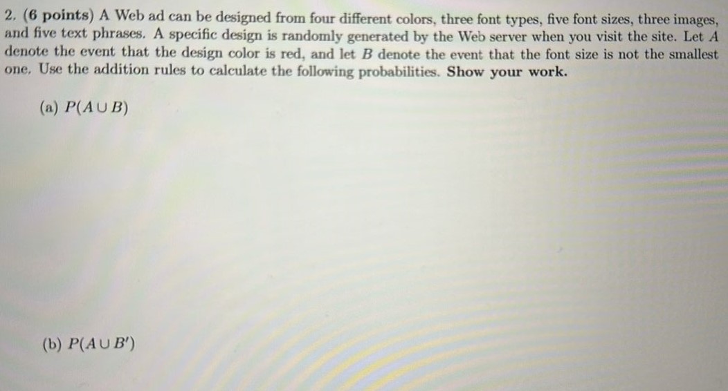 2. ( 6 points) A Web ad can be designed from four different colors, three font types, five font sizes, three images, and five text phrases. A specific design is randomly generated by the Web server when you visit the site. Let A denote the event that the design color is red, and let B denote the event that the font size is not the smallest one. Use the addition rules to calculate the following probabilities. Show your work. (a) P(A ∪ B) (b) P (A ∪ B’)