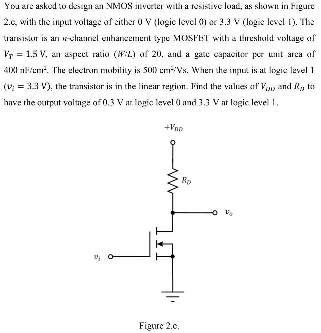 You are asked to design an NMOS inverter with a resistive load, as shown in Figure 2.e, with the input voltage of either 0 V (logic level 0 ) or 3.3 V (logic level 1). The transistor is an n-channel enhancement type MOSFET with a threshold voltage of VT = 1.5 V, an aspect ratio (W/L) of 20, and a gate capacitor per unit area of 400 nF/cm2. The electron mobility is 500 cm2/Vs. When the input is at logic level 1 (vi = 3.3 V), the transistor is in the linear region. Find the values of VDD and RD to have the output voltage of 0.3 V at logic level 0 and 3.3 V at logic level 1. Figure 2.e.