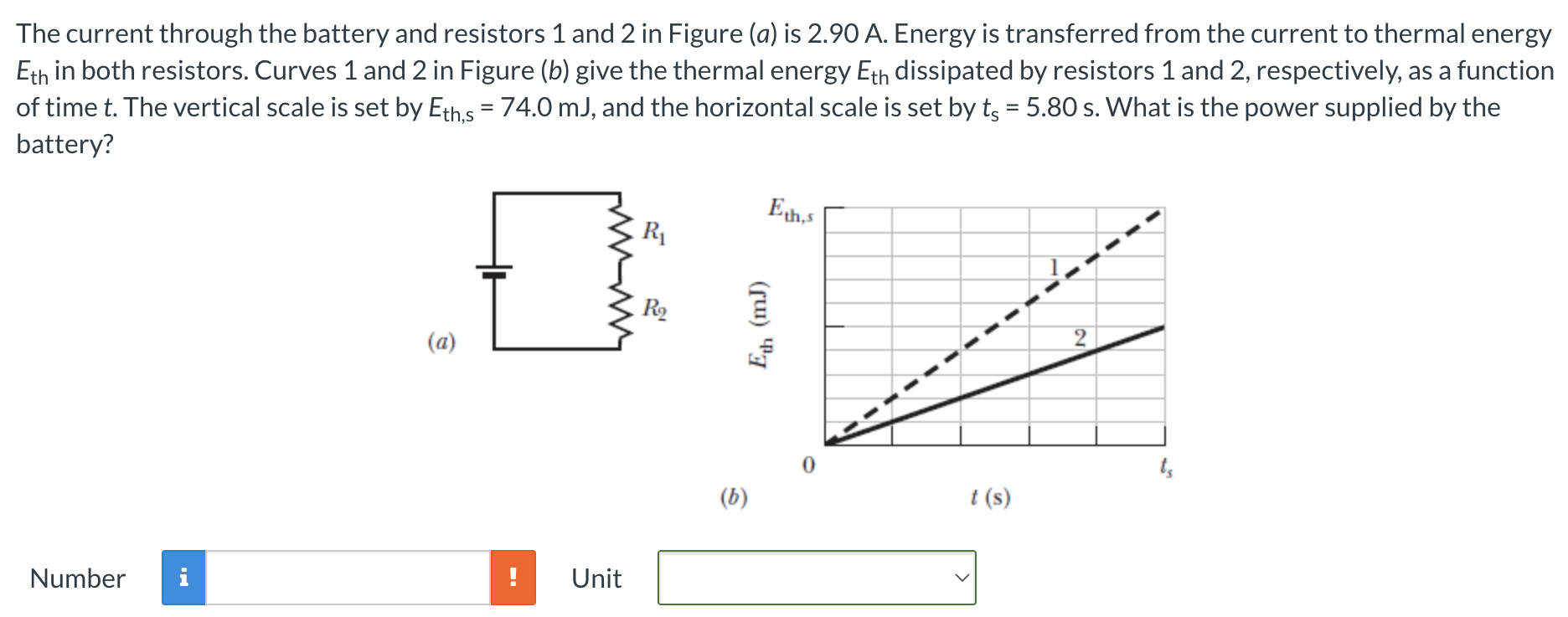 The current through the battery and resistors 1 and 2 in Figure (a) is 2.90 A. Energy is transferred from the current to thermal energy Eth in both resistors. Curves 1 and 2 in Figure (b) give the thermal energy Eth dissipated by resistors 1 and 2 , respectively, as a function of time t. The vertical scale is set by Eth,s = 74.0 mJ, and the horizontal scale is set by ts = 5.80 s. What is the power supplied by the battery? (a) (b) t(s) Number Unit