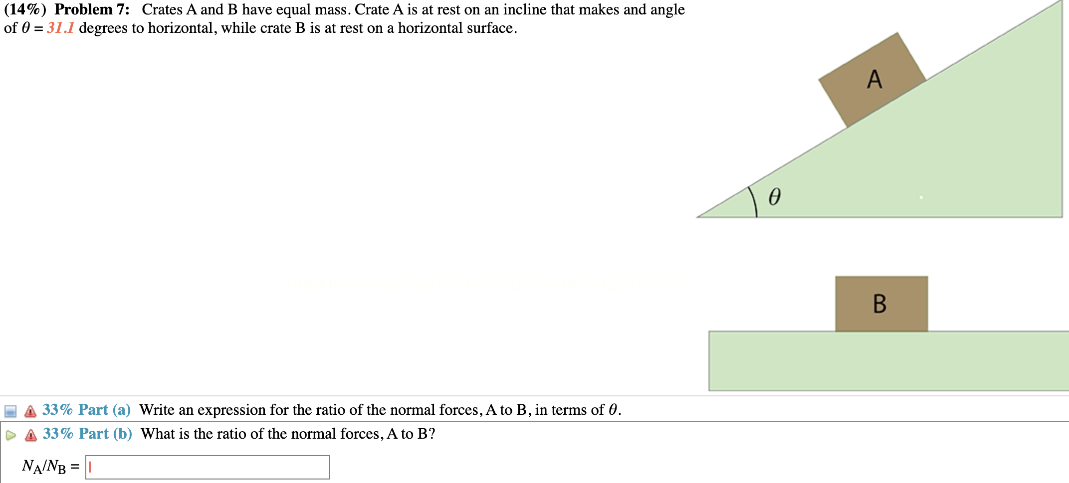 Problem 7: Crates A and B have equal mass. Crate A is at rest on an incline that makes and angle of θ = 31.1 degrees to horizontal, while crate B is at rest on a horizontal surface. Part (a) Write an expression for the ratio of the normal forces, A to B, in terms of θ. Part (b) What is the ratio of the normal forces, A to B? NA/NB =