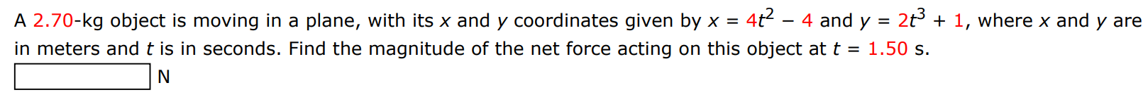 A 2.70-kg object is moving in a plane, with its x and y coordinates given by x = 4t2 − 4 and y = 2t3 + 1, where x and y are in meters and t is in seconds. Find the magnitude of the net force acting on this object at t = 1.50 s. N 